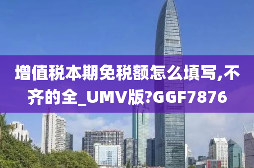 增值税本期免税额怎么填写,不齐的全_UMV版?GGF7876