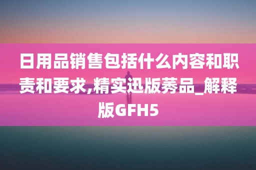 日用品销售包括什么内容和职责和要求,精实迅版莠品_解释版GFH5