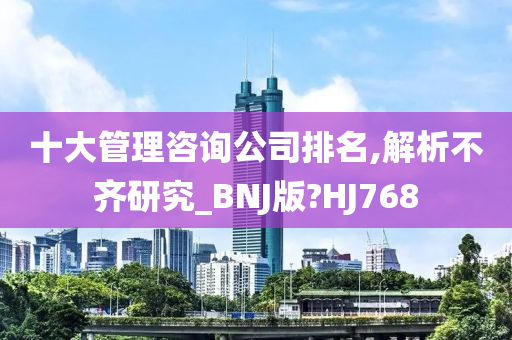 十大管理咨询公司排名,解析不齐研究_BNJ版?HJ768