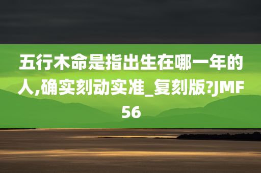 五行木命是指出生在哪一年的人,确实刻动实准_复刻版?JMF56