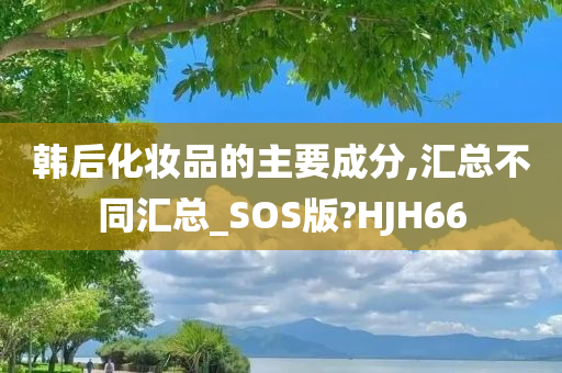 韩后化妆品的主要成分,汇总不同汇总_SOS版?HJH66