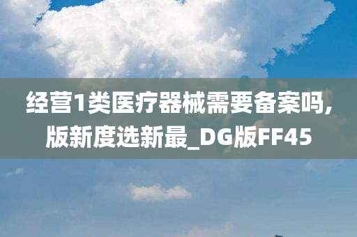 经营1类医疗器械需要备案吗,版新度选新最_DG版FF45