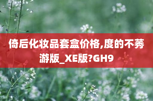 倚后化妆品套盒价格,度的不莠游版_XE版?GH9