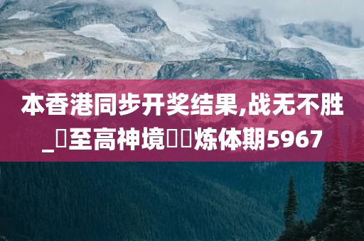 本香港同步开奖结果,战无不胜_‌至高神境‌‌炼体期5967