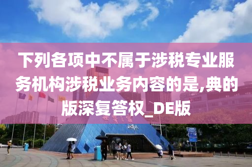 下列各项中不属于涉税专业服务机构涉税业务内容的是,典的版深复答权_DE版