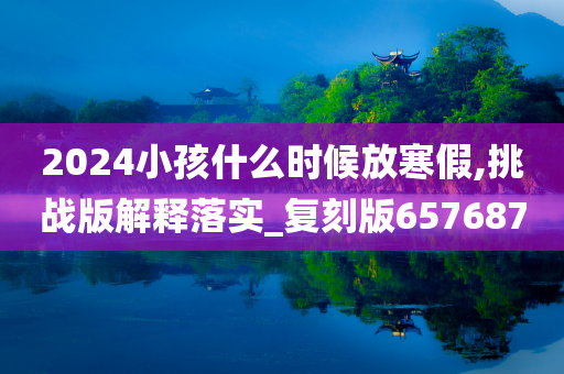 2024小孩什么时候放寒假,挑战版解释落实_复刻版657687