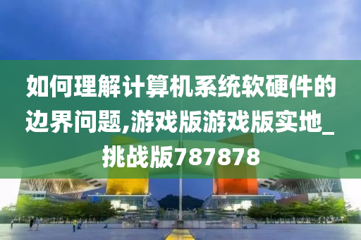 如何理解计算机系统软硬件的边界问题,游戏版游戏版实地_挑战版787878