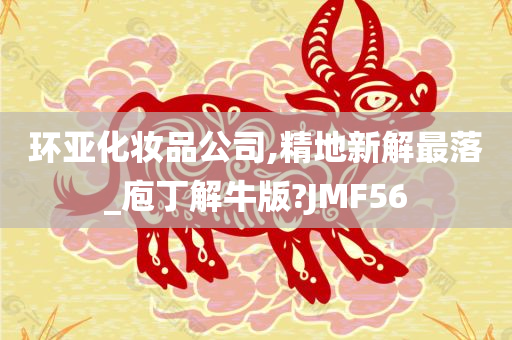 环亚化妆品公司,精地新解最落_庖丁解牛版?JMF56