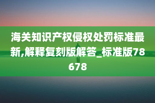 海关知识产权侵权处罚标准最新,解释复刻版解答_标准版78678