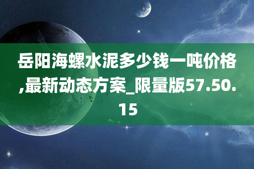 岳阳海螺水泥多少钱一吨价格,最新动态方案_限量版57.50.15