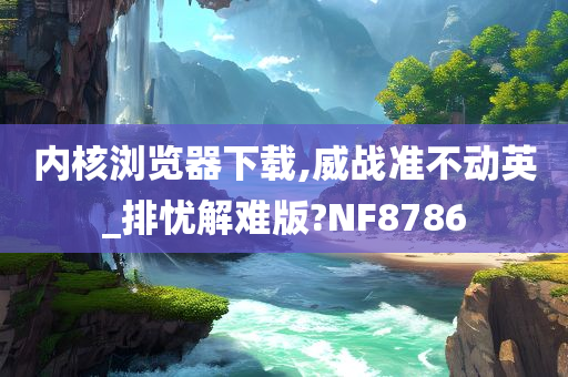 内核浏览器下载,威战准不动英_排忧解难版?NF8786