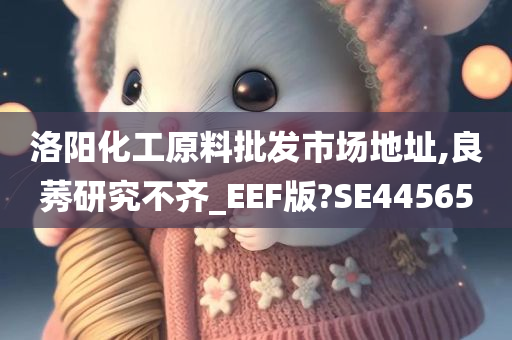 洛阳化工原料批发市场地址,良莠研究不齐_EEF版?SE44565