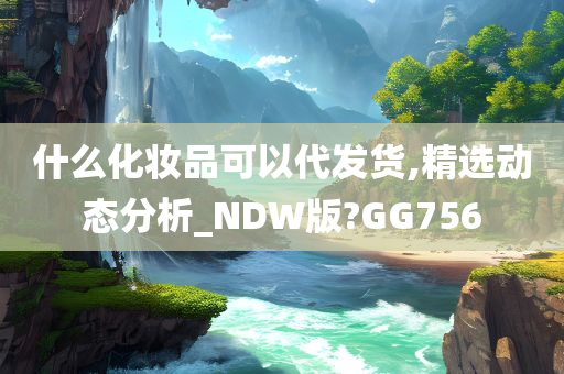 什么化妆品可以代发货,精选动态分析_NDW版?GG756