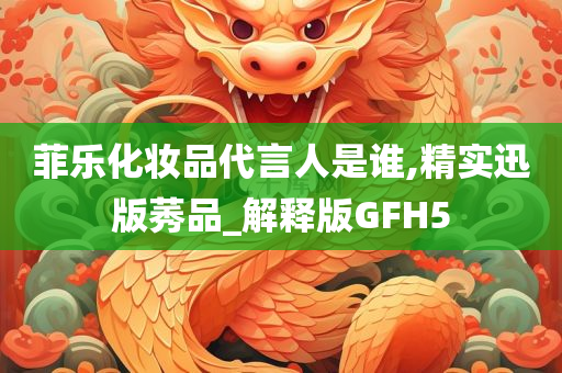 菲乐化妆品代言人是谁,精实迅版莠品_解释版GFH5