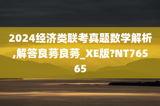 2024经济类联考真题数学解析,解答良莠良莠_XE版?NT76565