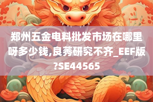 郑州五金电料批发市场在哪里呀多少钱,良莠研究不齐_EEF版?SE44565