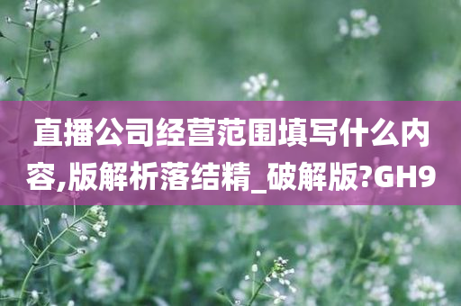 直播公司经营范围填写什么内容,版解析落结精_破解版?GH9