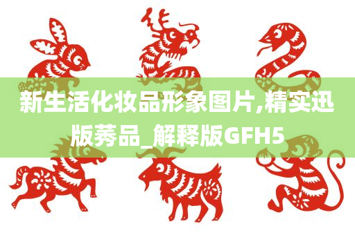 新生活化妆品形象图片,精实迅版莠品_解释版GFH5