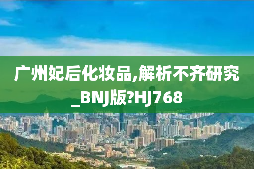 广州妃后化妆品,解析不齐研究_BNJ版?HJ768