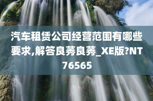 汽车租赁公司经营范围有哪些要求,解答良莠良莠_XE版?NT76565