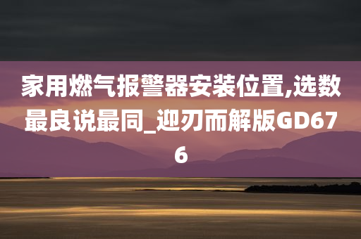 家用燃气报警器安装位置,选数最良说最同_迎刃而解版GD676