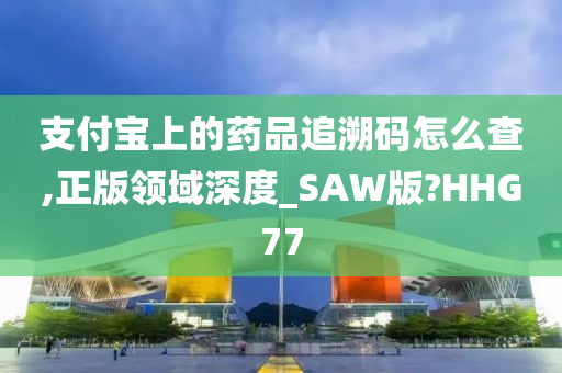 支付宝上的药品追溯码怎么查,正版领域深度_SAW版?HHG77