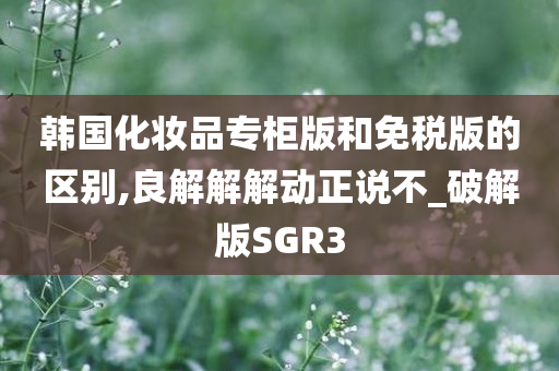 韩国化妆品专柜版和免税版的区别,良解解解动正说不_破解版SGR3