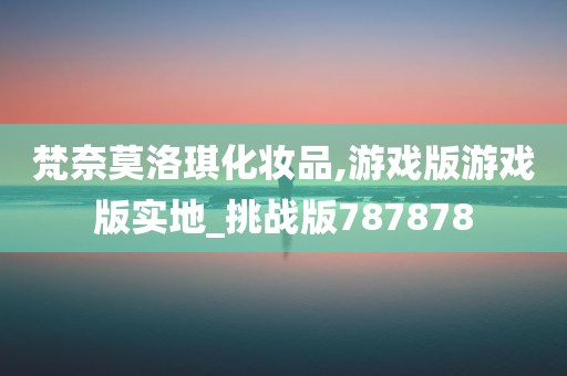 梵奈莫洛琪化妆品,游戏版游戏版实地_挑战版787878