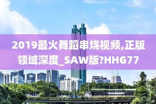 2019最火舞蹈串烧视频,正版领域深度_SAW版?HHG77