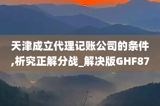 天津成立代理记账公司的条件,析究正解分战_解决版GHF87