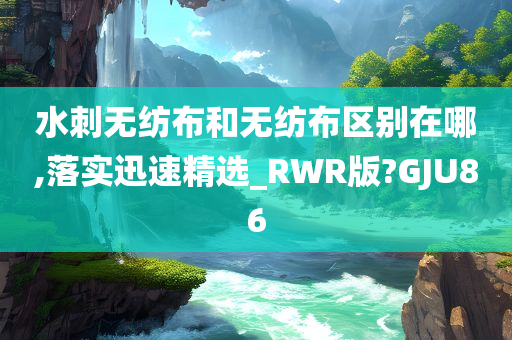 水刺无纺布和无纺布区别在哪,落实迅速精选_RWR版?GJU86