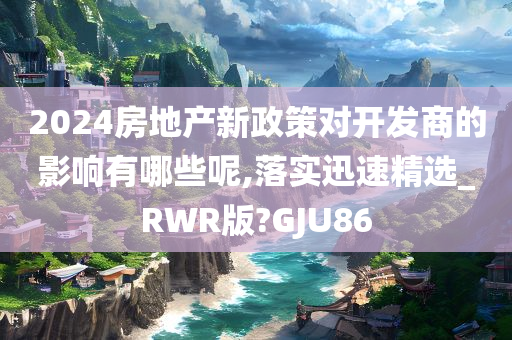 2024房地产新政策对开发商的影响有哪些呢,落实迅速精选_RWR版?GJU86