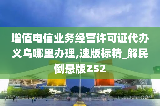 增值电信业务经营许可证代办义乌哪里办理,速版标精_解民倒悬版ZS2