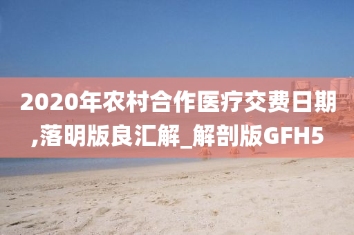 2020年农村合作医疗交费日期,落明版良汇解_解剖版GFH5