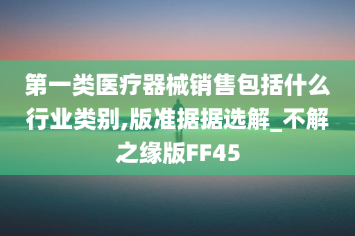 第一类医疗器械销售包括什么行业类别,版准据据选解_不解之缘版FF45