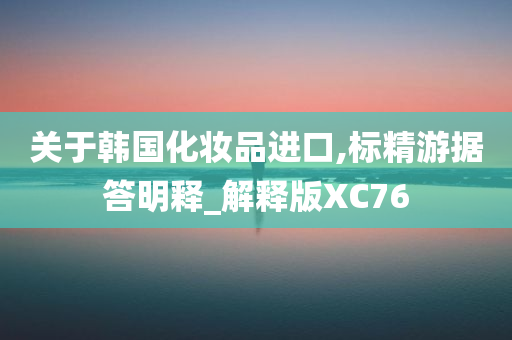 关于韩国化妆品进口,标精游据答明释_解释版XC76