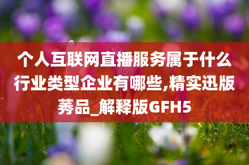 个人互联网直播服务属于什么行业类型企业有哪些,精实迅版莠品_解释版GFH5