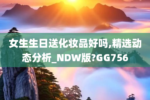 女生生日送化妆品好吗,精选动态分析_NDW版?GG756