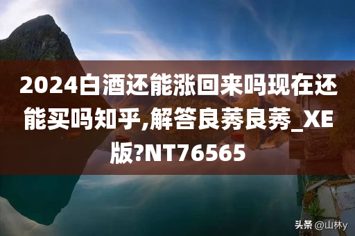 2024白酒还能涨回来吗现在还能买吗知乎,解答良莠良莠_XE版?NT76565