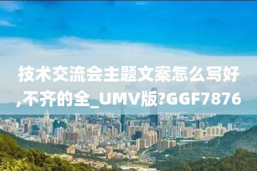 技术交流会主题文案怎么写好,不齐的全_UMV版?GGF7876