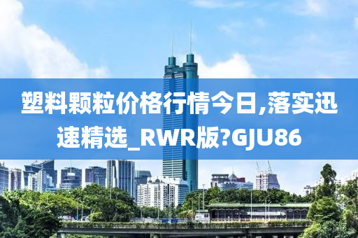 塑料颗粒价格行情今日,落实迅速精选_RWR版?GJU86