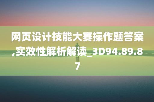 网页设计技能大赛操作题答案,实效性解析解读_3D94.89.87