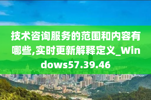 技术咨询服务的范围和内容有哪些,实时更新解释定义_Windows57.39.46