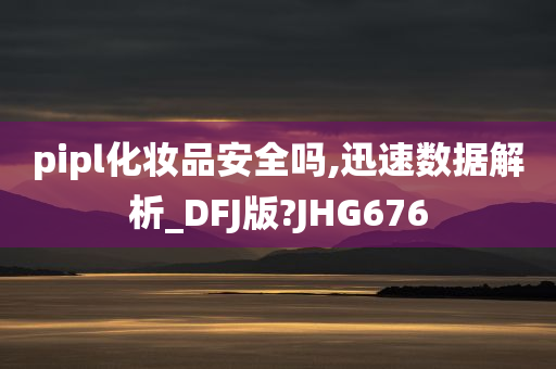 pipl化妆品安全吗,迅速数据解析_DFJ版?JHG676