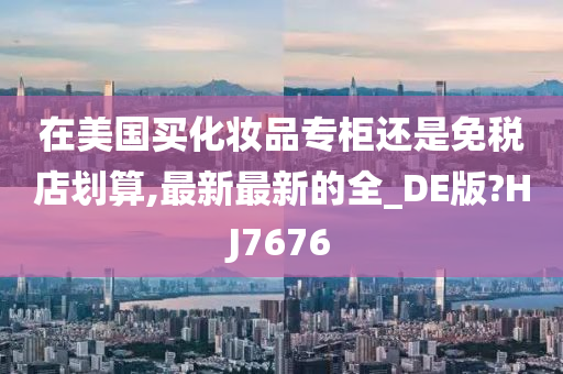 在美国买化妆品专柜还是免税店划算,最新最新的全_DE版?HJ7676