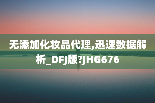 无添加化妆品代理,迅速数据解析_DFJ版?JHG676