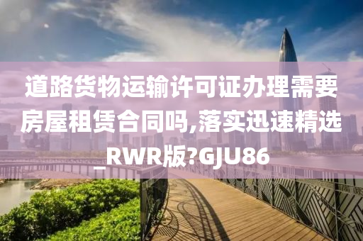 道路货物运输许可证办理需要房屋租赁合同吗,落实迅速精选_RWR版?GJU86