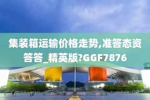 集装箱运输价格走势,准答态资答答_精英版?GGF7876