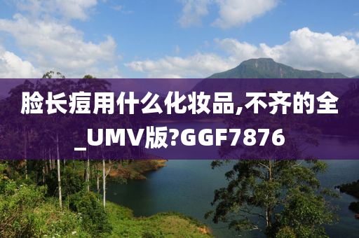 脸长痘用什么化妆品,不齐的全_UMV版?GGF7876