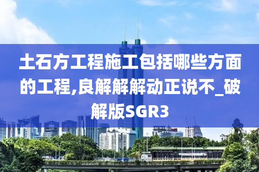 土石方工程施工包括哪些方面的工程,良解解解动正说不_破解版SGR3